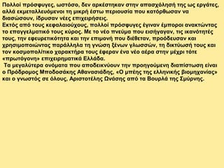 Πολλοί πρόσφυγες, ωστόσο, δεν αρκέστηκαν στην απασχόλησή της ως εργάτες,
αλλά εκμεταλλευόμενοι τη μικρή έστω περιουσία που κατόρθωσαν να
διασώσουν, ίδρυσαν νέες επιχειρήσεις.
Εκτός από τους κεφαλαιούχους, πολλοί πρόσφυγες έγιναν έμποροι ανακτώντας
το επαγγελματικό τους κύρος. Με το νέο πνεύμα που εισήγαγαν, τις ικανότητές
τους, την εφευρετικότητα και την επιμονή που διέθεταν, προόδευσαν και
χρησιμοποιώντας παράλληλα τη γνώση ξένων γλωσσών, τη δικτύωσή τους και
τον κοσμοπολίτικο χαρακτήρα τους έφεραν ένα νέο αέρα στην μέχρι τότε
«πρωτόγονη» επιχειρηματικά Ελλάδα.
Τα μεγαλύτερα ονόματα που αποδεικνύουν την προηγούμενη διαπίστωση είναι
ο Πρόδρομος Μποδοσάκης Αθανασιάδης, «Ο μπέης της ελληνικής βιομηχανίας»
και ο γνωστός σε όλους, Αριστοτέλης Ωνάσης από τα Βουρλά της Σμύρνης.
 