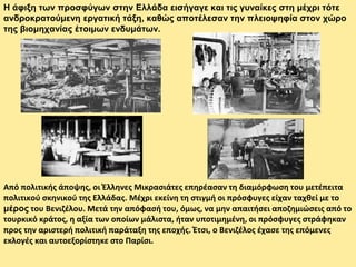 Η άφιξη των προσφύγων στην Ελλάδα εισήγαγε και τις γυναίκες στη μέχρι τότε
ανδροκρατούμενη εργατική τάξη, καθώς αποτέλεσαν την πλειοψηφία στον χώρο
της βιομηχανίας έτοιμων ενδυμάτων.
Από πολιτικής άποψης, οι Έλληνες Μικρασιάτες επηρέασαν τη διαμόρφωση του μετέπειτα
πολιτικού σκηνικού της Ελλάδας. Μέχρι εκείνη τη στιγμή οι πρόσφυγες είχαν ταχθεί με το
μέρος του Βενιζέλου. Μετά την απόφασή του, όμως, να μην απαιτήσει αποζημιώσεις από το
τουρκικό κράτος, η αξία των οποίων μάλιστα, ήταν υποτιμημένη, οι πρόσφυγες στράφηκαν
προς την αριστερή πολιτική παράταξη της εποχής. Έτσι, ο Βενιζέλος έχασε της επόμενες
εκλογές και αυτοεξορίστηκε στο Παρίσι.
 