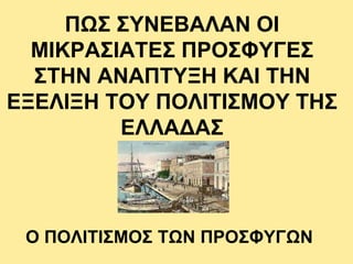 ΠΩΣ ΣΥΝΕΒΑΛΑΝ ΟΙ
ΜΙΚΡΑΣΙΑΤΕΣ ΠΡΟΣΦΥΓΕΣ
ΣΤΗΝ ΑΝΑΠΤΥΞΗ ΚΑΙ ΤΗΝ
ΕΞΕΛΙΞΗ ΤΟΥ ΠΟΛΙΤΙΣΜΟΥ ΤΗΣ
ΕΛΛΑΔΑΣ
Ο ΠΟΛΙΤΙΣΜΟΣ ΤΩΝ ΠΡΟΣΦΥΓΩΝ
 