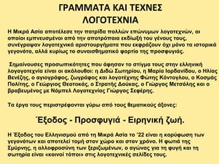 Η Μικρά Ασία αποτέλεσε την πατρίδα πολλών επώνυμων λογοτεχνών, οι
οποίοι εμπνευσμένοι από την αποτρόπαια εκδίωξή του γένους τους,
συνέγραψαν λογοτεχνικά αριστουργήματα που εκφράζουν όχι μόνο τα ιστορικά
γεγονότα, αλλά κυρίως το συναισθηματικό φορτίο της προσφυγιάς.
Σημαίνουσες προσωπικότητες που άφησαν το στίγμα τους στην ελληνική
λογογοτεχνία είναι οι ακόλουθοι: η Διδώ Σωτηρίου, η Μαρία Ιορδανίδου, ο Ηλίας
Βενέζης, ο αγιογράφος, ζωγράφος και λογοτέχνης Φώτης Κόντογλου, ο Κοσμάς
Πολίτης, ο Γεώργιος Θεοτοκάς, ο Στρατής Δούκας, ο Γιώργος Μετσόλης και ο
βραβευμένος με Νόμπελ Λογοτεχνίας Γιώργος Σεφέρης.
ΓΡΑΜΜΑΤΑ ΚΑΙ ΤΕΧΝΕΣ
ΛΟΓΟΤΕΧΝΙΑ
Τα έργα τους περιστρέφονται γύρω από τους θεματικούς άξονες:
Έξοδος - Προσφυγιά - Ειρηνική ζωή.
Η Έξοδος του Ελληνισμού από τη Μικρά Ασία το ’22 είναι η κορύφωση των
γεγονότων και αποτελεί τομή στον χώρο και στον χρόνο. Η φωτιά της
Σμύρνης, η αλλοφροσύνη των ξεριζωμένων, ο αγώνας για τη φυγή και τη
σωτηρία είναι «κοινοί τόποι» στις λογοτεχνικές σελίδες τους.
 