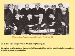 Στη φωτογραφία διακρίνονται οι Μικρασιάτες λογοτέχνες:
Κόντογλου, Βενέζης, Δούκας, Θεοτοκάς, Πολίτης και Σεφέρης μαζί με τους Μυριβήλη, Καραγάτση,
Πετσάλη, Τερζάκη και Πρεβελάκη.
Μικρασιάτες Λογοτέχνες και Ποιητές - Γενιά του '30
 