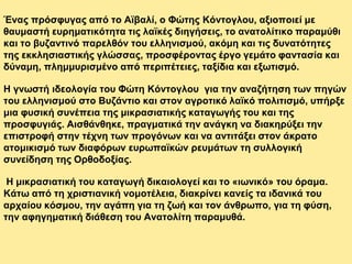 Ένας πρόσφυγας από το Αϊβαλί, ο Φώτης Κόντογλου, αξιοποιεί με
θαυμαστή ευρηματικότητα τις λαϊκές διηγήσεις, το ανατολίτικο παραμύθι
και το βυζαντινό παρελθόν του ελληνισμού, ακόμη και τις δυνατότητες
της εκκλησιαστικής γλώσσας, προσφέροντας έργο γεμάτο φαντασία και
δύναμη, πλημμυρισμένο από περιπέτειες, ταξίδια και εξωτισμό.
Η γνωστή ιδεολογία του Φώτη Κόντογλου για την αναζήτηση των πηγών
του ελληνισμού στο Βυζάντιο και στον αγροτικό λαϊκό πολιτισμό, υπήρξε
μια φυσική συνέπεια της μικρασιατικής καταγωγής του και της
προσφυγιάς. Αισθάνθηκε, πραγματικά την ανάγκη να διακηρύξει την
επιστροφή στην τέχνη των προγόνων και να αντιτάξει στον άκρατο
ατομικισμό των διαφόρων ευρωπαϊκών ρευμάτων τη συλλογική
συνείδηση της Ορθοδοξίας.
Η μικρασιατική του καταγωγή δικαιολογεί και το «ιωνικό» του όραμα.
Κάτω από τη χριστιανική νομοτέλεια, διακρίνει κανείς τα ιδανικά του
αρχαίου κόσμου, την αγάπη για τη ζωή και τον άνθρωπο, για τη φύση,
την αφηγηματική διάθεση του Ανατολίτη παραμυθά.
 