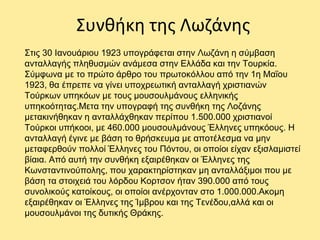 Συνθήκη της Λωζάνης
Στις 30 Ιανουάριου 1923 υπογράφεται στην Λωζάνη η σύμβαση
ανταλλαγής πληθυσμών ανάμεσα στην Ελλάδα και την Τουρκία.
Σύμφωνα με το πρώτο άρθρο του πρωτοκόλλου από την 1η Μαΐου
1923, θα έπρεπε να γίνει υποχρεωτική ανταλλαγή χριστιανών
Τούρκων υπηκόων με τους μουσουλμάνους ελληνικής
υπηκοότητας.Μετα την υπογραφή της συνθήκη της Λοζάνης
μετακινήθηκαν η ανταλλάχθηκαν περίπου 1.500.000 χριστιανοί
Τούρκοι υπήκοοι, με 460.000 μουσουλμάνους Έλληνες υπηκόους. Η
ανταλλαγή έγινε με βάση το θρήσκευμα με αποτέλεσμα να μην
μεταφερθούν πολλοί Έλληνες του Πόντου, οι οποίοι είχαν εξισλαμιστεί
βίαια. Από αυτή την συνθήκη εξαιρέθηκαν οι Έλληνες της
Κωνσταντινούπολης, που χαρακτηρίστηκαν μη ανταλλάξιμοι που με
βάση τα στοιχειά του λόρδου Κορτσον ήταν 390.000 από τους
συνολικούς κατοίκους, οι οποίοι ανέρχονταν στο 1.000.000.Ακομη
εξαιρέθηκαν οι Έλληνες της Ίμβρου και της Τενέδου,αλλά και οι
μουσουλμάνοι της δυτικής Θράκης.
 