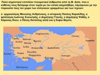 Πολύ σημαντικοί επιπλέον πνευματικοί άνθρωποι από τη Μ. Ασία, που ο
καθένας τους διέπρεψε στον τομέα με τον οποίο ασχολήθηκε, λάμπρυναν με την
παρουσία τους τον χώρο των ελληνικών γραμμάτων και των τεχνών:
ο αρχαιολόγος Μανώλης Ανδρόνικος, ο ιστορικός Παύλος Καρολίδης, ο
φιλόλογος Ιωάννης Συκουτρής, ο Δημήτρης Γληνός, ο Δημήτρης Ψαθάς, ο
Κάρολος Κουν, ο Πάνος Κατσέλης αλλά και η Σοφία Βέμπο.
 