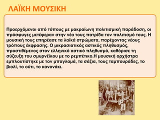 Προερχόμενοι από τόπους με μακραίωνη πολιτισμική παράδοση, οι
πρόσφυγες μετέφεραν στην νέα τους πατρίδα τον πολιτισμό τους. Η
μουσική τους επηρέασε τα λαϊκά στρώματα, παρέχοντας νέους
τρόπους έκφρασης. Ο μικρασιατικός αστικός πληθυσμός,
προστιθέμενος στον ελληνικό αστικό πληθυσμό, καθόρισε τη
σύζευξη του σμυρνέϊκου με το ρεμπέτικο.Η μουσική ορχήστρα
εμπλουτίστηκε με τον μπαγλαμά, τα σάζια, τους ταμπουράδες, το
βιολί, το ούτι, το κανονάκι.
ΛΑΪΚΗ ΜΟΥΣΙΚΗ
 