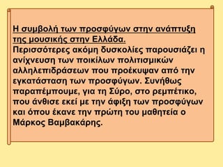 Η συμβολή των προσφύγων στην ανάπτυξη
της μουσικής στην Ελλάδα.
Περισσότερες ακόμη δυσκολίες παρουσιάζει η
ανίχνευση των ποικίλων πολιτισμικών
αλληλεπιδράσεων που προέκυψαν από την
εγκατάσταση των προσφύγων. Συνήθως
παραπέμπουμε, για τη Σύρο, στο ρεμπέτικο,
που άνθισε εκεί με την άφιξη των προσφύγων
και όπου έκανε την πρώτη του μαθητεία ο
Μάρκος Βαμβακάρης.
 