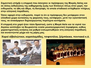 Σημαντική υπήρξε η επιρροή που άσκησαν οι πρόσφυγες της Μικράς Ασίας και
σε άλλες εκδηλώσεις της καθημερινής ζωής των Ελλήνων όπως στον χορό, την
ενδυμασία, τα ήθη και έθιμα, τη διατροφή, τα οποία σταδιακά εντάχθηκαν πλήρως
στην ελληνική παράδοση.
Όσον αφορά στην ενδυμασία, παρά το ότι οι πρόσφυγες δεν μετέφεραν στον
ελλαδικό χώρο αυτούσιες τις φορεσιές τους, κατάφεραν, μετά την εγκατάστασή
τους, να ανακάμψουν δημιουργώντας περίτεχνα κεντήματα.
Η επιρροή στο χορό ήταν τόσο δραστική, ώστε η Μικρά Ασία και τα νησιά του
Αιγαίου κατέληξαν να θεωρούνται ενιαία μουσικοχορευτική περιφέρεια, καθώς
χαρακτηριστικές κινήσεις και ρυθμοί ενσωματώθηκαν στη ελληνική παράδοση
και συναντώνται μέχρι και τις μέρες μας.
Χοροί αϊβαλιώτικοι, καρσιλαμάδες, τσιφτετέλια, ζεϊμπέκικα, ποντιακά κ.ά.
 
