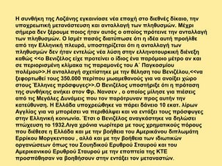 Η συνθήκη της Λοζάνης εγκαινίασε νέα εποχή στο διεθνές δίκαιο, την
υποχρεωτική μετανάστευση και ανταλλαγή των πληθυσμών. Μέχρι
σήμερα δεν ξέρουμε ποιος ήταν αυτός ο οποίος πρότεινε την ανταλλαγή
των πληθυσμών. Ο Ισμέτ πασάς διατύπωσε ότι η ιδέα αυτή προήλθε
από την Ελληνική πλευρά, υποστηρίζεται ότι η ανταλλαγή των
πληθυσμών δεν ήταν εντελώς νέα λύση στην ελληνοτουρκική διένεξη
καθώς <<ο Βενιζέλος είχε προτείνει ο ίδιος ένα παρόμοιο μέτρο αν και
σε περιορισμένη κλίμακα τις παραμονές του Α΄ Παγκοσμίου
πολέμου>>.Η ανταλλαγή σχετίστηκε με την θέληση του Βενιζέλου,<<να
ξεφορτωθεί τους 350.000 περίπου μωαμεθανούς για να ανοίξει χώρο
στους Έλληνες πρόσφυγες>>.Ο Βενιζέλος υποστήριξε ότι η πρόταση
της συνθήκης ανήκει στον Φρ. Νανσεν , ο οποίος μίλησε για πιέσεις
από τις Μεγάλες Δυνάμεις που τον παρότρυναν προς αυτήν την
κατεύθυνση. Η Ελλάδα υποχρεώθηκε να πάρει δάνειο 10 εκατ. λίρων
Αγγλίας για να μπορέσει να περιθάλψει και να εντάξει τους πρόσφυγες
στην Ελληνική κοινωνία. Έτσι ο Βενιζέλος αναγκάστηκε να δηλώσει
πτώχευση το 1932.Λιγα χρόνια νωρίτερα με τους χρηματικούς πόρους
που διέθεσε η Ελλάδα και με την βοήθεια του Αμερικάνου διπλωμάτη
Ερρίκου Μοργκενταου , αλλά και με την βοήθεια των ιδιωτικών
οργανώσεων όπως του Σουηδικού Ερυθρού Σταυρού και του
Αμερικανικού Ερυθρού Σταυρού με την εποπτεία της ΚΤΕ
προσπάθησαν να βοηθήσουν στην εντάξει τον μεταναστών.
 