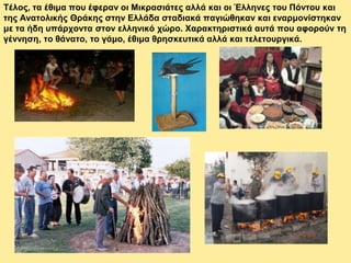 Τέλος, τα έθιμα που έφεραν οι Μικρασιάτες αλλά και οι Έλληνες του Πόντου και
της Ανατολικής Θράκης στην Ελλάδα σταδιακά παγιώθηκαν και εναρμονίστηκαν
με τα ήδη υπάρχοντα στον ελληνικό χώρο. Χαρακτηριστικά αυτά που αφορούν τη
γέννηση, το θάνατο, το γάμο, έθιμα θρησκευτικά αλλά και τελετουργικά.
 