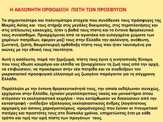 Το σημαντικότερο και πολυτιμότερο στοχείο που συνόδευσε τους πρόσφυγες της
Μικράς Ασίας και τους στήριξε στις μεγάλες δοκιμασίες, στις περιπλανήσεις και
στις ατέλειωτες κακουχίες, ήταν η βαθιά τους πίστη και το έντονο θρησκευτικό
τους συναίσθημα. Προερχόμενοι από τα αγιοτόκα και ευλογημένα χώματα των
χαμένων πατρίδων, έφεραν μαζί τους στην Ελλάδα την ακλόνητη, ανόθευτη,
ζωντανή, ζεστή, θαυματουργή ορθόδοξη πίστη τους που ήταν ταυτισμένη για
αιώνες με την εθνική τους ταυτότητα.
Αυτή η ασάλευτη, παρά τον ξεριζωμό, πίστη τους έγινε η κινητοποιός δύναμη
που τους έδωσε κουράγιο και ελπίδα να ξαναρχίσουν τη ζωή τους από την αρχή,
να επιβιώσουν, να προκόψουν στην νέα πατρίδα και να αναδείξουν τον
μικρασιατικό προσφυγικό ελληνισμό ως ζωογόνο παράγοντα για τη σύγχρονη
Ελλάδα.
Παράλληλα με την έντονη θρησκευτικότητά τους, την οποία εκδήλωναν συνεχώς,
ερχόμενοι στην Ελλάδα, έχτισαν μεγαλόπρεπους ναούς και μοναστήρια όπου
στέγασαν τα εκκλησιαστικά κειμήλια - που κατόρθωσαν να διασώσουν από την
καταστροφή - ανέδειξαν αξιόλογους εκκλησιαστικούς άνδρες (λογιότατους
αρχιερείς και όσιους χαρισματούχους ιερομόναχους) που έγιναν οι πνευματικοί
πατέρες και προστάτες τους στα δύσκολα χρόνια, υπηρετώντας έτσι με κάθε
τρόπο και τιμή την ιερή πίστη των προγόνων τους.
Η ΑΚΛΟΝΗΤΗ ΟΡΘΟΔΟΞΗ ΠΙΣΤΗ ΤΩΝ ΠΡΟΣΦΥΓΩΝ
 