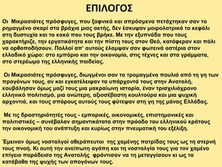 ΕΠΙΛΟΓΟΣ
Οι Μικρασιάτες πρόσφυγες, που ξαφνικά και απρόσμενα πετάχτηκαν σαν το
ρημαγμένο σκαρί στα βράχια μιας ακτής, δεν έσκυψαν μοιρολατρικά το κεφάλι
στη δυστυχία και το κακό που τους βρήκε. Με την εξυπνάδα που τους
χαρακτήριζε, την εργατικότητα και την πίστη τους στον Θεό, κατάφεραν και πάλι
να ορθοποδήσουν. Πολλοί απ’ αυτούς έλαμψαν σαν φωτεινά αστέρια στον
ελλαδικό χώρο: στο εμπόριο και την οικονομία, στις τέχνες και στα γράμματα,
στο στερέωμα της ελληνικής παιδείας.
Οι Μικρασιάτες πρόσφυγες, διωγμένοι σαν τα τρομαγμένα πουλιά από τη γη των
προγόνων τους, αν και εγκατέλειψαν τα υπάρχοντά τους στην Ανατολή,
κουβάλησαν όμως μαζί τους μια μακραίωνη ιστορία, έναν τρισχιλιόχρονο
ελληνικό πολιτισμό, μια ανώτερη, αξιοσέβαστη κουλτούρα και μια ψυχική
αρχοντιά, και τους σπόρους αυτούς τους φύτεψαν στη γη της μάνας Ελλάδας.
Με τις δραστηριότητές τους - εμπορικές, οικονομικές, επιστημονικές και
πολιτιστικές – συνέβαλαν σημαντικότατα στην πρόοδο του ελληνικού κράτους
την οικονομική του ανάπτυξη και κυρίως στην πνευματική του εξέλιξη.
Έμειναν όμως νοσταλγοί αθεράπευτοι της χαμένης πατρίδας τους ως τη στερνή
τους πνοή. Κι αυτή την ανείπωτη αγάπη και τη νοσταλγία τους για τον χαμένο
επίγειο παράδεισο της Ανατολής φρόντισαν να τη μεταγγίσουν κι ως τα
κατάβαθα της ψυχής των απογόνων τους.
 