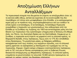 Αποζημίωση Ελλήνων
Ανταλλάξιμων
Τα περιουσιακά στοιχεία που θεωρείται ότι έπρεπε να αποζημιωθούν ήταν: α)
τα ακίνητα κάθε είδους, αστικά και αγροτικά, β) τα κινητά αγαθά που δεν
πουλήθηκαν επί τόπου ούτε μεταφέρθηκαν στην Ελλάδα, γ) οι καλλιεργημένοι
αγροί μαζί με τα προϊόντα τους, συμπεριλαμβανομένων και των εσόδων τα
οποία έχασε ο ανταλλάξιμος. Ο ανταλλάξιμος. Ανταλλάξιμη Περιουσία
ονομάσθηκε η περιουσία των μουσουλμάνων που εκδιώχτηκαν από την
Ελλάδα με τη Συνθήκη της Λωζάνης του 1923 και αντιστοιχούσε μόλις στο ένα
δέκατο των περιουσιών που εγκατέλειψαν υποχρεωτικά οι Έλληνες στη Μικρά
Ασία, τον Πόντο, την Ανατολική Θράκη και την Καππαδοκία. Σύμφωνα με τη
Συνθήκη, η περιουσία αυτή έπρεπε να μοιραστεί από το ελληνικό κράτος, το
διαχειριστή δηλαδή, στους πρόσφυγες. Όμως ούτε το 17% δεν αποδόθηκε
στους δικαιούχους. Το μεγαλύτερο μέρος, με διάφορες μεθόδους,
καταχράστηκε από τους πελάτες των κομμάτων εξουσίας, ενώ το ελληνικό
κράτος φρόντισε να εξασφαλίσει με διατάγματα την κυριαρχία του επί της
περιουσίας. Σήμερα -παρότι ακόμα υπάρχουν αναποκατάστατοι πρόσφυγες
από το '22, ενώ και οι Πόντιοι νεοπρόσφυγες από τη Σοβιετική Ένωση
δικαιούνται αποζημίωσης ως Μικρασιάτες πρόσφυγες- το ελληνικό κράτος
ετοιμάζεται να ρευστοποιήσει τα τελευταία 10.000 ακίνητα προκειμένου να
καλύψει τις μαύρες τρύπες του δημόσιου ελλείματος.
 
