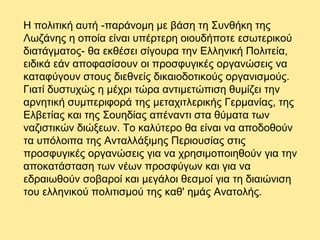 Η πολιτική αυτή -παράνομη με βάση τη Συνθήκη της
Λωζάνης η οποία είναι υπέρτερη οιουδήποτε εσωτερικού
διατάγματος- θα εκθέσει σίγουρα την Ελληνική Πολιτεία,
ειδικά εάν αποφασίσουν οι προσφυγικές οργανώσεις να
καταφύγουν στους διεθνείς δικαιοδοτικούς οργανισμούς.
Γιατί δυστυχώς η μέχρι τώρα αντιμετώπιση θυμίζει την
αρνητική συμπεριφορά της μεταχιτλερικής Γερμανίας, της
Ελβετίας και της Σουηδίας απέναντι στα θύματα των
ναζιστικών διώξεων. Το καλύτερο θα είναι να αποδοθούν
τα υπόλοιπα της Ανταλλάξιμης Περιουσίας στις
προσφυγικές οργανώσεις για να χρησιμοποιηθούν για την
αποκατάσταση των νέων προσφύγων και για να
εδραιωθούν σοβαροί και μεγάλοι θεσμοί για τη διαιώνιση
του ελληνικού πολιτισμού της καθ' ημάς Ανατολής.
 