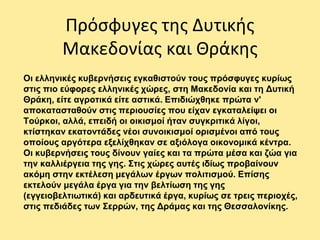 Πρόσφυγες της Δυτικής
Μακεδονίας και Θράκης
Οι ελληνικές κυβερνήσεις εγκαθιστούν τους πρόσφυγες κυρίως
στις πιο εύφορες ελληνικές χώρες, στη Μακεδονία και τη Δυτική
Θράκη, είτε αγροτικά είτε αστικά. Επιδιώχθηκε πρώτα ν'
αποκατασταθούν στις περιουσίες που είχαν εγκαταλείψει οι
Τούρκοι, αλλά, επειδή οι οικισμοί ήταν συγκριτικά λίγοι,
κτίστηκαν εκατοντάδες νέοι συνοικισμοί ορισμένοι από τους
οποίους αργότερα εξελίχθηκαν σε αξιόλογα οικονομικά κέντρα.
Οι κυβερνήσεις τους δίνουν γαίες και τα πρώτα μέσα και ζώα για
την καλλιέργεια της γης. Στις χώρες αυτές ιδίως προβαίνουν
ακόμη στην εκτέλεση μεγάλων έργων πολιτισμού. Επίσης
εκτελούν μεγάλα έργα για την βελτίωση της γης
(εγγειοβελτιωτικά) και αρδευτικά έργα, κυρίως σε τρεις περιοχές,
στις πεδιάδες των Σερρών, της Δράμας και της Θεσσαλονίκης.
 