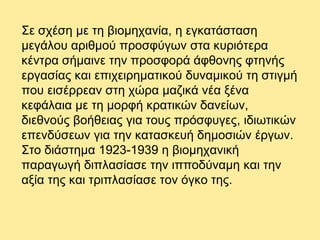 Σε σχέση με τη βιομηχανία, η εγκατάσταση
μεγάλου αριθμού προσφύγων στα κυριότερα
κέντρα σήμαινε την προσφορά άφθονης φτηνής
εργασίας και επιχειρηματικού δυναμικού τη στιγμή
που εισέρρεαν στη χώρα μαζικά νέα ξένα
κεφάλαια με τη μορφή κρατικών δανείων,
διεθνούς βοήθειας για τους πρόσφυγες, ιδιωτικών
επενδύσεων για την κατασκευή δημοσιών έργων.
Στο διάστημα 1923-1939 η βιομηχανική
παραγωγή διπλασίασε την ιπποδύναμη και την
αξία της και τριπλασίασε τον όγκο της.
 