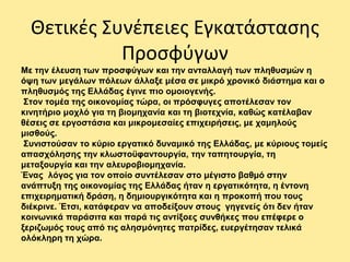 Θετικές Συνέπειες Εγκατάστασης
Προσφύγων
Με την έλευση των προσφύγων και την ανταλλαγή των πληθυσμών η
όψη των μεγάλων πόλεων άλλαξε μέσα σε μικρό χρονικό διάστημα και ο
πληθυσμός της Ελλάδας έγινε πιο ομοιογενής.
Στον τομέα της οικονομίας τώρα, οι πρόσφυγες αποτέλεσαν τον
κινητήριο μοχλό για τη βιομηχανία και τη βιοτεχνία, καθώς κατέλαβαν
θέσεις σε εργοστάσια και μικρομεσαίες επιχειρήσεις, με χαμηλούς
μισθούς.
Συνιστούσαν το κύριο εργατικό δυναμικό της Ελλάδας, με κύριους τομείς
απασχόλησης την κλωστοϋφαντουργία, την ταπητουργία, τη
μεταξουργία και την αλευροβιομηχανία.
Ένας λόγος για τον οποίο συντέλεσαν στο μέγιστο βαθμό στην
ανάπτυξη της οικονομίας της Ελλάδας ήταν η εργατικότητα, η έντονη
επιχειρηματική δράση, η δημιουργικότητα και η προκοπή που τους
διέκρινε. Έτσι, κατάφεραν να αποδείξουν στους γηγενείς ότι δεν ήταν
κοινωνικά παράσιτα και παρά τις αντίξοες συνθήκες που επέφερε ο
ξεριζωμός τους από τις αλησμόνητες πατρίδες, ευεργέτησαν τελικά
ολόκληρη τη χώρα.
 