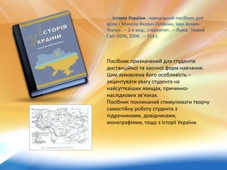 Історія України : навчальний посібник для
вузів / Микола Якович Олійник, Іван Хомич
Ткачук . – 2-е вид., стереотип . – Львів : Новий
Світ-2000, 2006 . – 263 с.
Посібник призначений для студентів
дистанційної та заочної форм навчання.
Цим зумовлена його особливість –
акцентувати увагу студента на
найсуттєвіших явищах, причинно-
наслідкових зв’язках.
Посібник покликаний стимулювати творчу
самостійну роботу студента з
підручниками, довідниками,
монографіями, тощо з історії України.
 