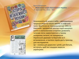 Незалежність не впала з неба – державницька
традиція живе на наших землях зі скіфських
часів і фактично не переривалася до 1991-го.
Короткий і зрозумілий виклад подій минулого
разом із мальованими історіями дозволить
читачам легко зорієнтуватися у такому
складному питанні, як походження
Української держави та боротьба за її
встановлення, а пантеон героїв дасть приклад
для наслідування.
Це – книжка для дорослих і дітей, для батьків,
які хочуть, щоб їхні нащадки виросли
українцями.
Брати Капранови
Мальована історія Незалежності України. –
К.: Зелений Пес, 2013. – 80 с.
 