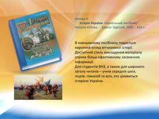 Котова Н.
Історія України: Навчальний посібник/
Наталія Котова,. - Харків: Одіссей, 2005. - 416 с.
В навчальному посібнику подається
короткий огляд вітчизняної історії.
Доступний стиль викладення матеріалу
сприяє більш ефективному засвоєнню
інформації.
Для студентів ВНЗ, а також для широкого
загалу читачів – учнів середніх шкіл,
ліцеїв, гімназій та всіх, хто цікавиться
історією України.
 