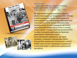 На підставі багатьох документів і свідчень
автор встановлює, що Голодомор 1932-1933 рр.
в українському селі являв собою результат
замаскованої під хлібозаготівлі каральної акції
з вилучення у селян всього наявного у них
продовольства. В книзі доведено, що Сталін
застосував цю терористичну акцію в ситуації
гострої кризи і голоду в багатьох регіонах СРСР,
які були наслідком здійснюваної Кремлем
прискореної «революції згори».
Книга допомагає усвідомити, що терор
голодом у поєднанні з репресіями проти
безпартійної української інтелігенції та членів
КП(б)У мали на меті попередити соціальний і
політичний вибух в найбільшій національній
республіці.
Кульчицький С.
Голод 1932–1933 рр. в Україні як геноцид:
мовою документів, очима свідків/
С. Кульчицький — К.: Наш час, 2008. — 239 с.
 