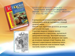 Кульчицький С.В, Власов В.С., Мицик Ю.А.
Історія України. Довідник для абітурієнтів та
школярів. / Кульчицький С.В, Власов В.С., Мицик Ю.А.
– К.: Літера ЛТД, 2009. – 528 с.
У довіднику висвітлено історію України від
найдавніших часів до сьогодення з позицій
сучасної науки.
Повний курс підготовки до вступу до вищих
навчальних закладів.
Структура видання поєднує високу
інформативність з простотою, логічністю й
дохідливістю викладу. Текстовий матеріал
належно ілюстрований. Довідник має карти
до основних періодів історії України. Для
зручності користування наприкінці книги
вміщено покажчик назв основних подій,
постатей, понять та термінів.
 