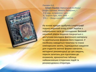 Лановик Б.Д.
Історія України: Навчальний посібник/
Богдан Лановик, Микола Лазарович, –
3-те вид., виправлене і доп. –
К.: Знання-Прес, КОО 2000. –
574 с. – (Вища освіта XXІ століття).
На основі кращих здобутків історіографії
подано короткий огляд історії України з
найдавніших часів до сьогодення. Високий
науковий рівень видання поєднується з
доступним викладом фактичного матеріалу
та оригінальною формою його подання. У
посібнику наводяться тематика та плани
семінарських занять, індивідуальні завдання
для студентів заочної форми навчання,
методичні рекомендації до цих завдань,
перелік запитань для підготовки до
екзаменів, хронологічна таблиця
найважливіших історичних подій та
рекомендована література.
 