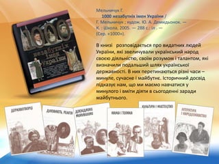 Мельничук Г.
1000 незабутніх імен України /
Г. Мельничук ; худож. Ю. А. Демидьонок. —
К. : Школа, 2005. — 288 с.: іл . —
(Сер. «1000»).
В книзі розповідається про видатних людей
України, які звеличували український народ
своєю діяльністю, своїм розумом і талантом, які
визначили подальший шлях української
державності. В них перетинаються різні часи –
минуле, сучасне і майбутнє. Історичний досвід
підказує нам, що ми маємо навчатися у
минулого і вміти діяти в сьогоденні заради
майбутнього.
 