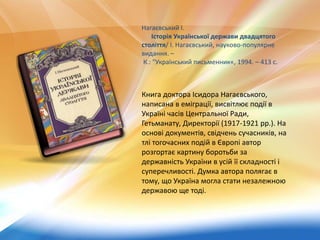 Книга доктора Ісидора Нагаєвського,
написана в еміграції, висвітлює події в
Україні часів Центральної Ради,
Гетьманату, Директорії (1917-1921 рр.). На
основі документів, свідчень сучасників, на
тлі тогочасних подій в Європі автор
розгортає картину боротьби за
державність України в усій її складності і
суперечливості. Думка автора полягає в
тому, що Україна могла стати незалежною
державою ще тоді.
Нагаєвський І.
Історія Української держави двадцятого
століття/ І. Нагаєвський, науково-популярне
видання. –
К.: "Український письменник«, 1994. – 413 с.
 