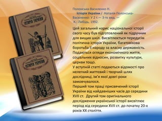 Полонська-Василенко Н.
Історія України / Наталія Полонська-
Василенко: У 2 т.— 3-тє вид. —
К.: Либідь, 1992.
Цей загальний нарис національної історії
свого часу був підготовлений як підручник
для вищих шкіл. Висвітлюється передусім
політична історія України, багатовікова
боротьба її народу за власну державність.
Подаються огляди економічного життя,
соціальних відносин, розвитку культури,
церкви тощо.
У вступній статті подаються відомості про
нелегкий життєвий і творчий шлях
дослідниці, ім’я якої довгі роки
замовчувалося.
Перший том праці присвячений історії
України від найдавніших часів до середини
XVII ст. Другий том оригінального
дослідження української історії висвітлює
період від середини XVII ст. до початку 20-х
років ХХ століття.
 