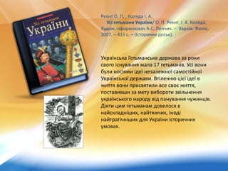 Українська Гетьманська держава за роки
свого існування мала 17 гетьманів. Усі вони
були носіями ідеї незалежної самостійної
Української держави. Втіленню цієї ідеї в
життя вони присвятили все своє життя,
поставивши за мету вибороти звільнення
українського народу від панування чужинців.
Діяти цим гетьманам довелося в
найскладніших, найтяжчих, іноді
найтрагічніших для України історичних
умовах.
Реєнт О. П. , Коляда І. А.
Усі гетьмани України/ О. П. Реєнт, І. А. Коляда,
Худож.-оформлювач А.С. Ленчик. – Харків: Фоліо,
2007. – 415 с. – (Історичне досьє).
 