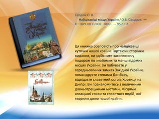 Ця книжка розповість про найцікавіші
куточки нашої країни. Гортаючи сторінки
видання, ви здійсните захоплюючу
подорож по знайомих та менш відомих
місцях України. Ви побуваєте у
середньовічних замках Західної України,
помандруєте степами Донбасу,
відвідаєте славетний острів Хортиця на
Дніпрі. Ви познайомитесь з величними
давньогрецькими містами, місцями
козацької слави та славетних подій, які
творили долю нашої країни.
Сердюк О. В.
Найцікавіші місця України/ О.В. Сердюк. —
Х.: ТОРСІНГ ПЛЮС, 2009 . — 95 с.: іл.
 