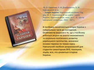 М. О. Скрипник, Л. Ф. Домбровська, В. М.
Красовський та ін.
Історія України: Навчальний посібник/ Під
ред. М. О. Скрипника; М-во освіти і науки
України, Одеський держ. екон. ун-т. - К.: Центр
навчальної літератури, 2003. - 367 с.
В посібнику висвітлюється історія України з
найдавніших часів до сьогодення.
Особливістю видання є те, що у посібнику
робиться акцент на аналізі економічного
та соціально-політичного розвитку
українського суспільства, визначені
основні терміни по темам курсу.
Навчальний посібник розрахований для
студентів гуманітарних ВНЗ, технікумів,
ліцеїв, всіх, хто цікавиться історією
України.
 