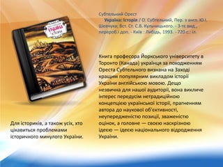 Субтельний Орест
Україна: Історія / О. Субтельний, Пер. з англ. Ю.І.
Шевчука; Вст. Ст. С.В. Кульчицького. - 3-тє вид.,
перероб.і доп. - Київ : Либідь, 1993. - 720 с.: іл.
Книга професора Йоркського університету в
Торонто (Канада) українця за походженням
Ореста Субтельного визнана на Заході
кращим популярним викладом історії
України англійською мовою. Дещо
незвична для нашої аудиторії, вона викличе
інтерес передусім нетрадиційною
концепцією української історії, прагненням
автора до наукової об'єктивності,
неупередженістю позиції, зваженістю
оцінок, а головне — своєю наскрізною
ідеєю — ідеєю національного відродження
України.
Для істориків, а також усіх, хто
цікавиться проблемами
історичного минулого України.
 