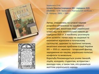 Автор, спираючись на сучасні наукові
розробки вітчизняної та зарубіжної
історіографії, висвітлює події української
історії від часів монгольської навали до
середини XVII ст. У посібнику розглянуто
різні аспекти і точки зору на соціальні та
економічні відносини в тогочасному
суспільстві, церковні та політичні питання,
висвітлені ключові проблеми історії України
XIII — XVII ст.: монголо - татарський фактор,
зародження ко¬зацтва, українсько-польські
конфлікти та визвольна
боротьба.Рекомендується учням гімназій,
ліцеїв, коледжів, студентам, аспірантам і
виклада¬чам, а також тим, хто цікавиться
житттям українського народу.
Уривалкін О.М.
Історія України (середина XIII - середина XVII
століття) / О.М. Уривалкін: Навчальний посібник. –
К.: Кондор, 2005. – 284 с.
 