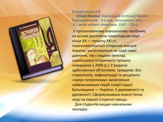 Білоцерківський В.
Історія України: Навчальний посібник/ Василь
Білоцерківський; - 3-е вид., виправлене і доп. –
К.: Центр учбової літератури, 2007. - 535 с.
У пропонованому навчальному посібнику
на основі досягнень гуманітарних наук
кінця XX — початку XXI ст.
переосмислюється історичне минуле
України, висвітлюються як події сивої
давнини, так і недавні (виклад
українського історичного процесу
завершено у 2006 р.). У виданні
здійснюється об'єктивне, правдиве, без
стереотипів, міфологізації та місцевого
«зверх патріотизму» висвітлення
найважливіших подій історії нашої
Батьківщини — України, її державності та
духовності. Сформульовано власні точки
зору на окремі історичні явища.
Для студентів вищих навчальних
закладів.
 