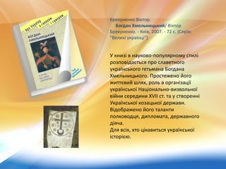 Брехуненко Віктор.
Богдан Хмельницький/ Віктор
Брехуненко. - Київ, 2007. - 72 с. (Серія:
"Великі українці")
У книзі в науково-популярному стилі
розповідається про славетного
українського гетьмана Богдана
Хмельницького. Простежено його
життєвий шлях, роль в організації
української Національно-визвольної
війни середини XVII ст. та у створенні
Української козацької держави.
Відображено його таланти
полководця, дипломата, державного
діяча.
Для всіх, хто цікавиться української
історією.
 