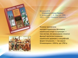 Книжка присвячена
малодослідженому феномену
української історії та культури —
тим містам, які виконували столичні
функції протягом існування
української держави у специфічній
формі гетьманату — так званої
Гетьманщини з 1654 р. до 1782 р.
Вечерський В.
Гетьманські столиці України /
В. Вечерський. — К.: Наш час, 2008. —
320 с. — (Сер. «Невідома Україна»).
 
