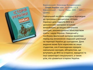 Воронянський, Олександр Володимирович.
Історія України: навч. посібник / О. В.
Воронянський . – Харків : Парус, 2005 . – 543 с. –
(ШАНС).
Навчальний посібник складено відповідно
до програми з дисципліни «Історія
України» для студентів ВНЗ та з
урахуванням програми вступних
випробувань до вищих навчальних
закладів, рекомендованої Міністерством
освіти і науки України. Наведений у
посібнику фактичний матеріал висвітлює
період від виникнення людської цивілізації
на території України до сьогодення. Дане
видання може бути корисним не лише
студентам, але й викладачам середніх
навчальних закладів, абітурієнтам, що
вступають до ВНЗ на історичні, юридичні та
інші гуманітарні спеціальності, а також
усім, хто цікавиться історією України.
 