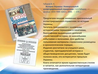 Предлагаем вашему вниманию оригинальный
иллюстрированный справочник по истории
Украины.
Читатель познакомится с основными
историческими терминами и понятиями,
биографиями выдающихся деятелей
отечественной истории, ее важнейшими
событиями и явлениями. Для удобства
пользования материалы справочника размещены
в хронологическом порядке.
Издание рассчитано на учащихся школ,
студентов, преподавателей истории и
обществоведческих дисциплин, также будет
полезно всем, кто интересуется прошлым
Украины.
Книга отличается ярким художественным стилем
и читается, как увлекательное литературное
произведение.
Губарев В. К.
История Украины: Универсальный
иллюстрированный справочник / В.К.Губарев . —
Донецк: ООО ПКФ «БАО», 2006 . — 576 с.
 