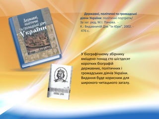 Державні, політичні та громадські
діячи України: політичні портрети/
За заг. ред. М.І. Панова. -
К.: Видавничій Дім “Ін Юре”, 2002. -
476 c.
У біографічному збірнику
вміщено понад сто шістдесят
коротких біографій
державних, політичних і
громадських діячів України.
Видання буде корисним для
широкого читацького загалу.
 