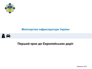 Перший крок до Європейських доріг
Березень 2015
Міністерство інфраструктури України
 
