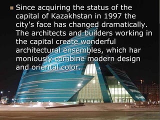  Since acquiring the status of the
capital of Kazakhstan in 1997 the
city's face has changed dramatically.
The architects and builders working in
the capital create wonderful
architectural ensembles, which har
moniously combine modern design
and oriental color.
 