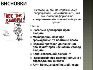 Необхідно, аби по-справжньому
запрацювали нормативні акти, які
вже сьогодні формально
контролюють вітчизняний виборчий
процес.
Такі як:
 Загальна декларація прав
людини
 Міжнародний пакт про
громадянські та політичні права
 Перший протокол до Конвенції
про захист прав і основних свобод
людини
 Копенгагенський документ
 Декларація про критерії вільних і
справедливих виборів
 Акти Венеціанської комісії, тощо
ВИСНОВКИ
 