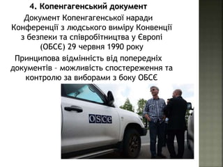 4. Копенгагенський документ
Документ Копенгагенської наради
Конференції з людського виміру Конвенції
з безпеки та співробітництва у Європі
(ОБСЄ) 29 червня 1990 року
Принципова відмінність від попередніх
документів – можливість спостереження та
контролю за виборами з боку ОБСЄ
 