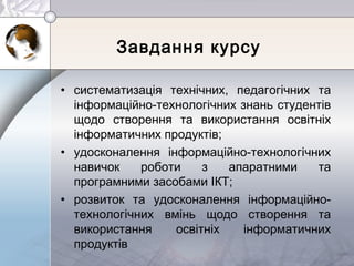 Завдання курсу
• систематизація технічних, педагогічних та
інформаційно-технологічних знань студентів
щодо створення та використання освітніх
інформатичних продуктів;
• удосконалення інформаційно-технологічних
навичок роботи з апаратними та
програмними засобами ІКТ;
• розвиток та удосконалення інформаційно-
технологічних вмінь щодо створення та
використання освітніх інформатичних
продуктів
 