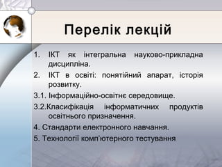 Перелік лекцій
1. ІКТ як інтегральна науково-прикладна
дисципліна.
2. ІКТ в освіті: понятійний апарат, історія
розвитку.
3.1. Інформаційно-освітнє середовище.
3.2.Класифікація інформатичних продуктів
освітнього призначення.
4. Стандарти електронного навчання.
5. Технології комп’ютерного тестування
 