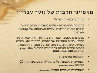 ‫עבריין‬ ‫נוער‬ ‫של‬ ‫תרבות‬ ‫מאפייני‬
•‫ישראל‬ ‫במדינת‬ ‫נוער‬ ‫בני‬
•‫תהליך‬ ‫סביב‬ ‫משברים‬ ‫חווים‬ - ‫ההתבגרות‬ ‫בתקופת‬
‫של‬ ‫חשיבותה‬ ‫ועליית‬ ‫האישית‬ ‫הזהות‬ ‫חיפוש‬‫קבוצת‬
‫השווים‬
•‫האינדיבידואיציה‬ ‫בתהליך‬ ‫עבריינית‬ ‫לקבוצה‬ ‫מצטרפים‬
‫בחינה‬ ,‫אגו‬ ‫תפקידי‬ ,‫דחפים‬ ‫של‬ ‫מחודשת‬ ‫בנייה‬ ‫התובע‬
,‫תוקפנות‬ ,‫סמכות‬ ‫על‬ ‫תגר‬ ,‫מרדנות‬ ,‫קיצוניות‬ ,‫עצמית‬
‫מסוכנת‬ ‫להתנהגות‬ ‫ונטיות‬ ‫מיניים‬ ‫דחפים‬)Vigil,1998(
, )‫אריקסון‬1987, ) (‫מוס‬1988(
•‫אגרסיבית‬ ‫התנהגות‬
•-‫ה‬ ‫בשנות‬ ‫גם‬ ‫לרוב‬ ‫גיל‬ ‫פי‬ ‫על‬ ‫לקבוצה‬ ‫השתייכות‬20
‫לחייהם‬)Horrowitz,1987(
•‫נמוכה‬ ‫מעמדית‬ ‫השתייכות‬(Short,1968)
 