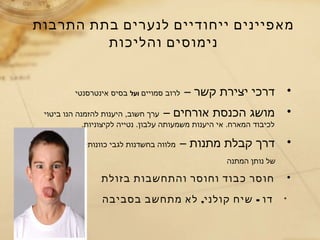 ‫התרבות‬ ‫בתת‬ ‫לנערים‬ ‫ייחודיים‬ ‫מאפיינים‬
•– ‫קשר‬ ‫יצירת‬ ‫דרכי‬‫סמויים‬ ‫לרוב‬‫ועל‬‫אינטרסנטי‬ ‫בסיס‬
•– ‫אורחים‬ ‫הכנסת‬ ‫מושג‬‫ביטוי‬ ‫הנו‬ ‫להזמנה‬ ‫היענות‬ ,‫חשוב‬ ‫ערך‬
.‫לקיצוניות‬ ‫נטייה‬ .‫עלבון‬ ‫משמעותה‬ ‫היענות‬ ‫אי‬ .‫המארח‬ ‫לכיבוד‬
•– ‫מתנות‬ ‫קבלת‬ ‫דרך‬‫כוונותיו‬ ‫לגבי‬ ‫בחשדנות‬ ‫מלווה‬
‫המתנה‬ ‫נותן‬ ‫של‬
•‫בזולת‬ ‫והתחשבות‬ ‫וחוסר‬ ‫כבוד‬ ‫חוסר‬
*, -‫בסביבה‬ ‫מתחשב‬ ‫לא‬ ‫קולני‬ ‫שיח‬ ‫דו‬
‫והליכות‬ ‫נימוסים‬
 