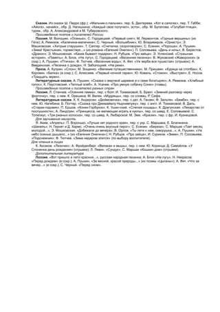 Сказки. Из сказок Ш. Перро (фр.): «Мальчик-с-пальчик», пер. Б. Дехтерева, «Кот в сапогах», пер. Т. Габбе;
«Айога», нанайск., обр. Д. Нагишкина; «Каждый свое получил», эстон., обр. М. Булатова; «Голубая птица»,
туркм., обр. А. Александровой и М. Туберовского.
Произведения поэтов и писателей России
Поэзия. М. Волошин. «Осенью»; С. Городецкий. «Первый снег»; М. Лермонтов. «Горные вершины» (из
Гёте); А. Ремизов. «Калечина-малечина»; С. Черный. «Волшебник»; Ю. Владимиров. «Оркестр»; Э.
Машковская. «Хитрые старушки»; Т. Сапгир. «Считалки, скороговорки»; С. Есенин. «Пороша»; А. Пушкин.
«Зима! Крестьянин, торжествуя...» (из романа «Евгений Онегин»); П. Соловьева. «День и ночь»; В. Берестов.
«Дракон»; Э. Мошковская. «Какие бывают подарки»; Н. Рубцов. «Про зайца»; Э. Успенский. «Страшная
история», «Память»; А. Блок. «На лугу»; С. Городецкий. «Весенняя песенка»; В. Жуковский «Жаворонок» (в
сокр.); А. Пушкин. «Птичка»; Ф. Тютчев. «Весенние воды»; А. Фет. «Уж верба вся пушистая» (отрывок); А.
Введенская. «Песенка о дожде»; Н. Заболоцкий. «На реке».
Проза. А. Куприн. «Слон»; М. Зощенко. «Великие путешественники»; М. Пришвин. «Курица на столбах»; К.
Коровин. «Белка» (в сокр.); С. Алексеев. «Первый ночной таран»; Ю. Коваль. «Стожок», «Выстрел»; Е. Носов.
«Тридцать зерен».
Литературные сказки. А. Пушкин. «Сказка о мертвой царевне и о семи богатырях»; А. Ремизов. «Хлебный
голос»; К. Паустовский. «Теплый хлеб»; А. Усачев. «Про умную собачку Соню» (главы).
Произведения поэтов и писателей разных стран
Поэзия. Л. Станчев. «Осенняя гамма», пер. с болг. И. Токмаковой; Б. Брехт. «Зимний разговор через
форточку», пер. с нем. К. Орешина; М. Валек. «Мудрецы», пер. со словац. Р. Сефа.
Литературные сказки. X. К. Андерсен. «Дюймовочка», пер. с дат. А. Ганзен; Ф. Зальтен. «Бемби», пер. с
нем. Ю. Нагибина; Б. Поттер. «Сказка про Джемаймлу Нырнивлужу», пер. с англ. И. Токмаковой; В. Даль.
«Старик-годовик»; П. Ершов. «Конек-Горбунок»; К. Ушин-ский. «Слепая лошадь»; К. Драгунская. «Лекарство от
послушности»; А. Линдгрен. «Принцесса, не желающая играть в куклы», пер, со швед. Е. Соловьевой; С.
Топелиус. «Три ржаных колоска», пер. со швед. А. Любарской: М. Эме. «Краски», пер. с фр. И. Кузнецовой.
Для заучивания наизусть
Я. Аким. «Апрель»; П. Воронько. «Лучше нет родного края», пер. с укр. С. Маршака; Е. Благинина.
«Шинель»; Н. Гернет и Д. Хармс. «Очень-очень вкусный пирог»; С. Есенин. «Береза»; С. Маршак «Тает месяц
молодой...»; Э. Мошковская. «Добежали до вечера»; В. Орлов. «Ты лети к нам, скворушка...»; А. Пушкин. «Уж
небо осенью дышало...» (из «Евгения Онегина»); Н. Рубцов. «Про зайца»; И. Суриков. «Зима»; П. Соловьева.
«Подснежник»; Ф. Тютчев. «Зима недаром злится» (по выбору воспитателя).
Для чтения в лицах
К. Аксаков. «Лизочек»; А. Фройденберг. «Великан и мышь», пер. с нем. Ю. Коринца; Д. Самойлов. «У
Слоненка день рождения» (отрывки); Л. Левин. «Сундук»; С. Маршак «Кошкин дом» (отрывки).
Дополнительная литература
Поэзия. «Вот пришло и лето красное...», русская народная песенка; А. Блок «На лугу»; Н. Некрасов.
«Перед дождем» (в сокр.); А. Пушкин. «За весной, красой природы...» (из поэмы «Цыганы»); А. Фет. «Что за
вечер...» (в сокр.); С. Черный. «Перед сном».
 