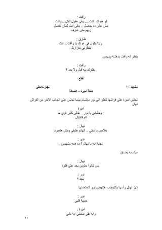 11
‫رأفت‬:
‫انت‬ ‫هقولك‬ ‫لو‬...‫للكل‬ ‫هقول‬ ‫ٌبقى‬..‫وانت‬
‫ٌحصل‬ ‫ده‬ ‫عاٌز‬ ‫مش‬..‫تفضل‬ ‫كمان‬ ‫انت‬ ‫ٌبقى‬
‫عارؾ‬ ‫مش‬ ‫زٌهم‬
‫طارق‬:
‫رأفت‬ ‫ٌا‬ ‫عونك‬ ً‫ف‬ ‫ٌكون‬ ‫ربنا‬..‫انت‬
‫بعزازٌل‬ ً‫بتفكرن‬
‫ر‬ ‫له‬ ‫ٌنظر‬‫وٌهمس‬ ‫بدهشة‬ ‫أفت‬
‫رأفت‬:
‫؟‬ ‫بعد‬ ‫وال‬ ‫قبل‬ ‫بٌه‬ ‫بفكرك‬
‫قطع‬
‫مطهد‬10‫وهار‬-‫داخهي‬
‫اميرج‬ ‫ضقح‬–‫انصانح‬
‫الفراش‬ ‫من‬ ‫االخر‬ ‫الجانب‬ ‫على‬ ‫تجلس‬ ‫بٌنما‬ ‫بابتسام‬ ‫نور‬ ‫الى‬ ‫تنظر‬ ‫فراشها‬ ‫على‬ ‫امٌرة‬ ‫تجلس‬
‫نهال‬
‫امٌرة‬
:‫نور‬ ‫ٌا‬ ً‫وحشان‬..‫ما‬ ‫قوي‬ ‫كتٌر‬ ً‫بقال‬
‫شوفتكٌش‬
‫نهال‬:
‫خال‬ً‫ست‬ ‫ٌا‬ ‫ص‬..‫هتعبرنا‬ ‫ومش‬ ‫هتبقى‬ ‫الهانم‬
‫نور‬:
‫مشهدٌن‬ ‫همه‬ ‫ده‬ ‫؟‬ ‫نهال‬ ‫ٌا‬ ‫اٌه‬ ‫نجمة‬..
‫بصدق‬ ‫مبتسمة‬
‫نهال‬:
‫فكرة‬ ‫على‬ ‫بجد‬ ‫حلوٌن‬ ‫كانوا‬ ‫بس‬
‫نور‬:
‫بجد‬‫؟‬
‫لتحتضنها‬ ‫نور‬ ‫فتنهض‬ ‫باالٌجاب‬ ‫رأسها‬ ‫نهال‬ ‫تهز‬
‫نور‬:
ً‫قلب‬ ‫حبٌبة‬
‫امٌرة‬:
ً‫تان‬ ‫اٌه‬ ً‫بتعمل‬ ‫بقى‬ ‫واٌه‬
 